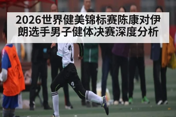 2026世界健美锦标赛陈康对伊朗选手男子健体决赛深度分析 - kaiyun