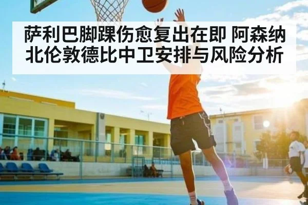 萨利巴脚踝伤愈复出在即 阿森纳北伦敦德比中卫安排与风险分析 | kaiyun